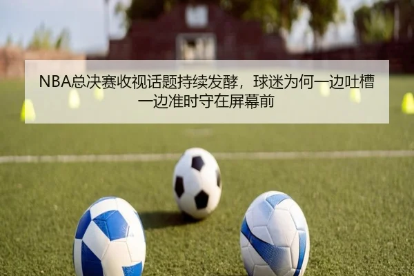 NBA总决赛收视话题持续发酵，球迷为何一边吐槽一边准时守在屏幕前